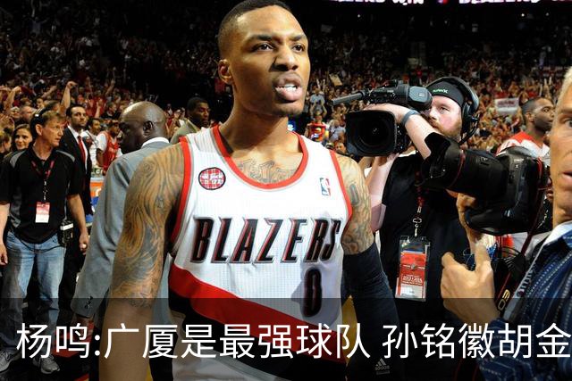 杨鸣:广厦是最强球队 孙铭徽胡金秋同位置顶级