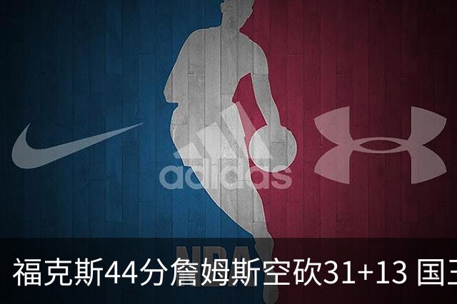 福克斯44分詹姆斯空砍31+13 国王力克湖人